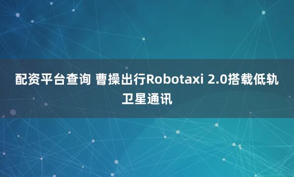 配资平台查询 曹操出行Robotaxi 2.0搭载低轨卫星通讯