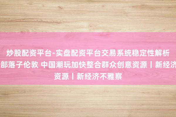 炒股配资平台-实盘配资平台交易系统稳定性解析 欧洲总部落子伦敦 中国潮玩加快整合群众创意资源丨新经济不雅察