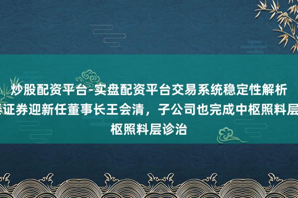 炒股配资平台-实盘配资平台交易系统稳定性解析 华泰证券迎新任董事长王会清，子公司也完成中枢照料层诊治
