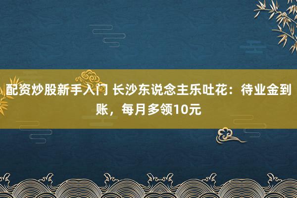 配资炒股新手入门 长沙东说念主乐吐花：待业金到账，每月多领10元