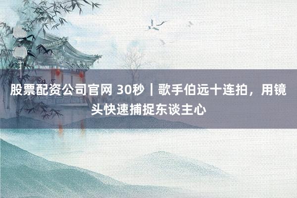 股票配资公司官网 30秒｜歌手伯远十连拍，用镜头快速捕捉东谈主心