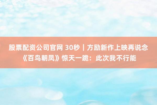 股票配资公司官网 30秒｜方励新作上映再说念《百鸟朝凤》惊天一跪：此次我不行能