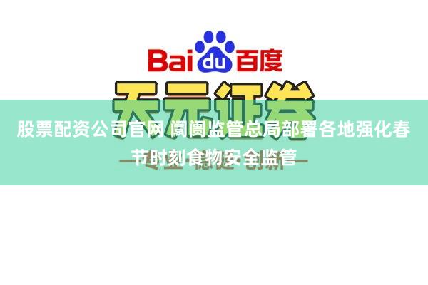 股票配资公司官网 阛阓监管总局部署各地强化春节时刻食物安全监管