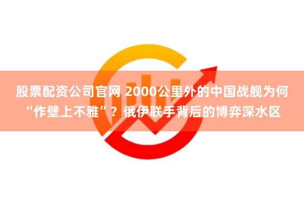 股票配资公司官网 2000公里外的中国战舰为何“作壁上不雅”？俄伊联手背后的博弈深水区