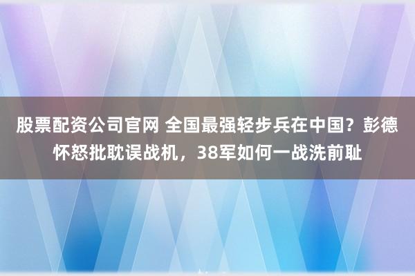 股票配资公司官网 全国最强轻步兵在中国?彭德怀怒批耽误战机,38军如何一战洗前耻