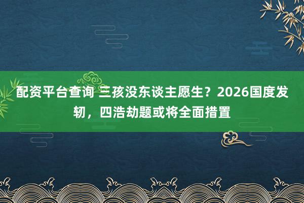 配资平台查询 三孩没东谈主愿生？2026国度发轫，四浩劫题或将全面措置