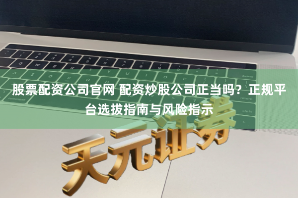 股票配资公司官网 配资炒股公司正当吗？正规平台选拔指南与风险指示