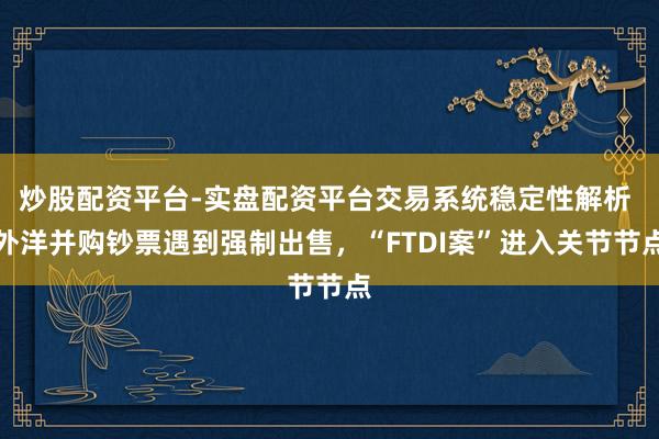 炒股配资平台-实盘配资平台交易系统稳定性解析 外洋并购钞票遇到强制出售,“FTDI案”进入关节节点
