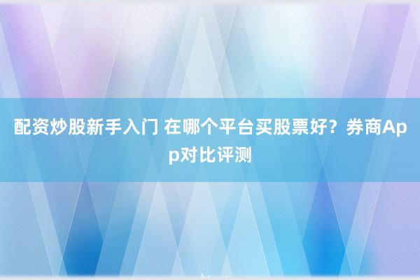 配资炒股新手入门 在哪个平台买股票好？券商App对比评测
