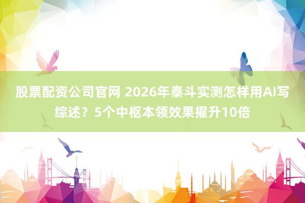 股票配资公司官网 2026年泰斗实测怎样用AI写综述?5个中枢本领效果擢升10倍
