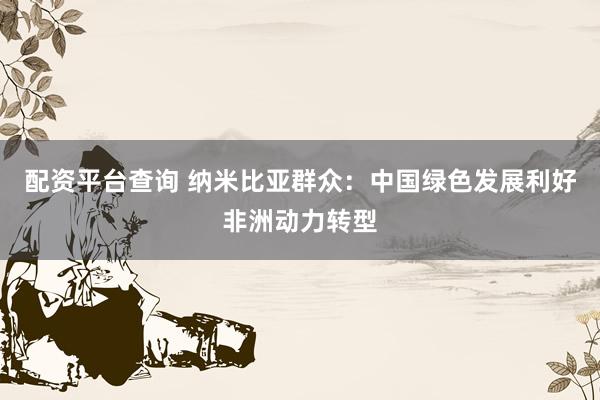 配资平台查询 纳米比亚群众：中国绿色发展利好非洲动力转型