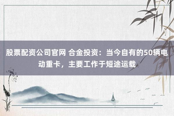 股票配资公司官网 合金投资：当今自有的50辆电动重卡，主要工作于短途运载
