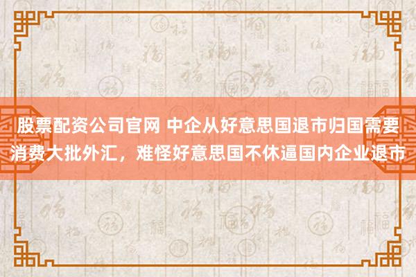 股票配资公司官网 中企从好意思国退市归国需要消费大批外汇，难怪好意思国不休逼国内企业退市