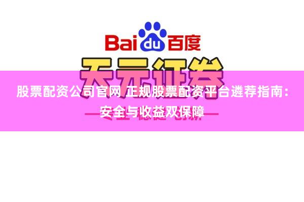 股票配资公司官网 正规股票配资平台遴荐指南：安全与收益双保障