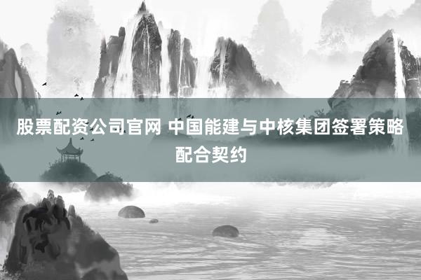 股票配资公司官网 中国能建与中核集团签署策略配合契约
