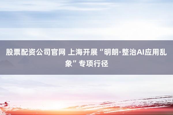 股票配资公司官网 上海开展“明朗·整治AI应用乱象”专项行径