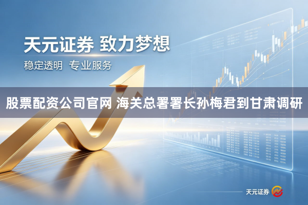 股票配资公司官网 海关总署署长孙梅君到甘肃调研
