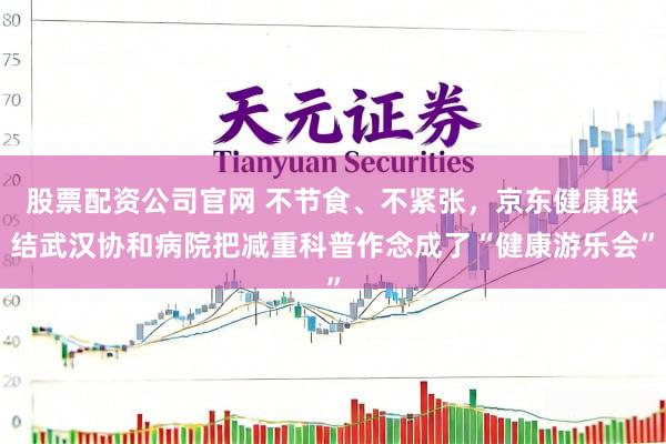 股票配资公司官网 不节食、不紧张，京东健康联结武汉协和病院把减重科普作念成了“健康游乐会”