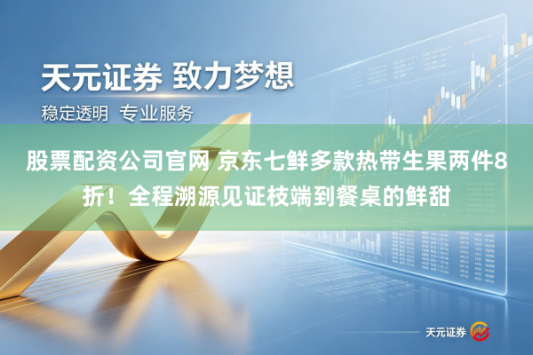 股票配资公司官网 京东七鲜多款热带生果两件8折！全程溯源见证枝端到餐桌的鲜甜