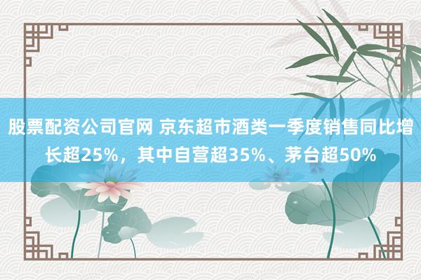 股票配资公司官网 京东超市酒类一季度销售同比增长超25%,其中自营超35%、茅台超50%