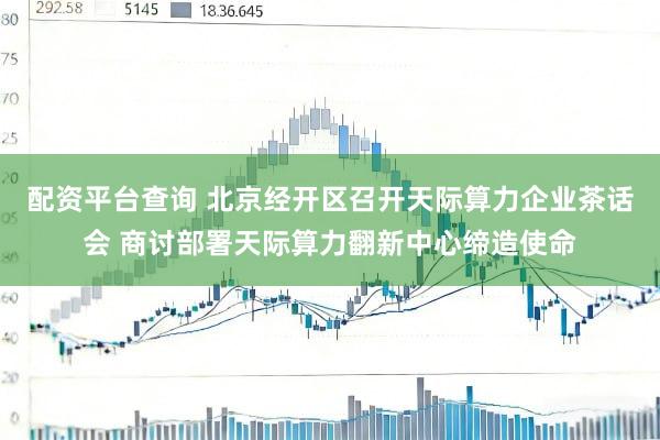 配资平台查询 北京经开区召开天际算力企业茶话会 商讨部署天际算力翻新中心缔造使命