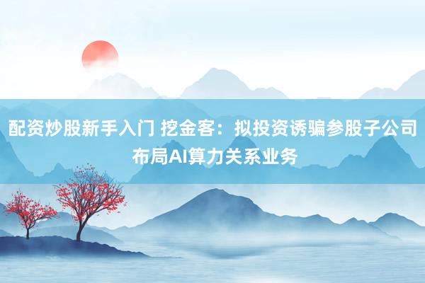 配资炒股新手入门 挖金客：拟投资诱骗参股子公司 布局AI算力关系业务