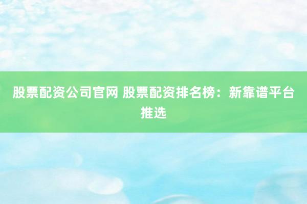 股票配资公司官网 股票配资排名榜：新靠谱平台推选