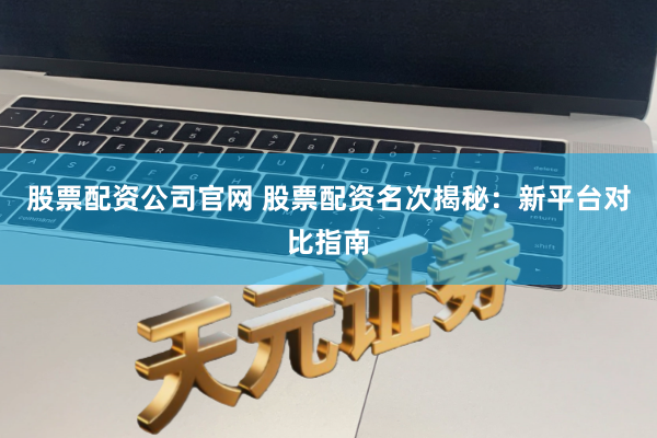 股票配资公司官网 股票配资名次揭秘：新平台对比指南