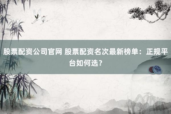 股票配资公司官网 股票配资名次最新榜单：正规平台如何选？