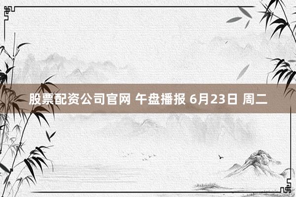 股票配资公司官网 午盘播报 6月23日 周二
