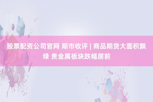 股票配资公司官网 期市收评 | 商品期货大面积飘绿 贵金属板块跌幅居前