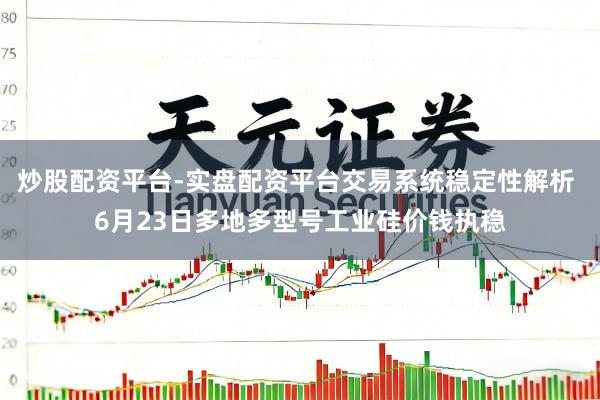 炒股配资平台-实盘配资平台交易系统稳定性解析 6月23日多地多型号工业硅价钱执稳