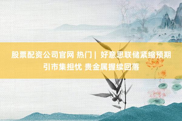 股票配资公司官网 热门 | 好意思联储紧缩预期引市集担忧 贵金属握续回落