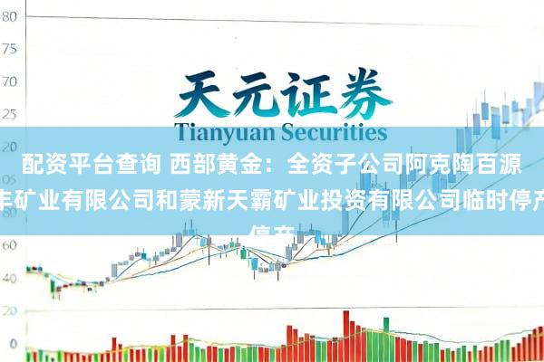 配资平台查询 西部黄金：全资子公司阿克陶百源丰矿业有限公司和蒙新天霸矿业投资有限公司临时停产