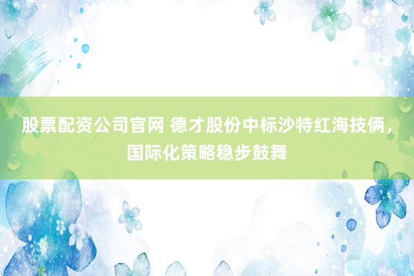 股票配资公司官网 德才股份中标沙特红海技俩，国际化策略稳步鼓舞