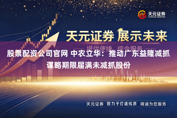 股票配资公司官网 中农立华：推动广东益隆减抓谋略期限届满未减抓股份