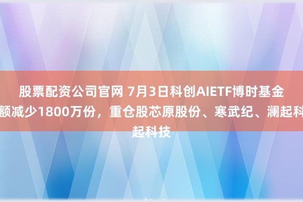 股票配资公司官网 7月3日科创AIETF博时基金份额减少1800万份，重仓股芯原股份、寒武纪、澜起科技