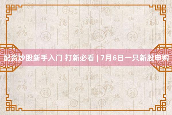 配资炒股新手入门 打新必看 | 7月6日一只新股申购