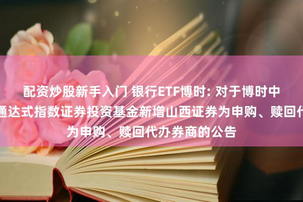 配资炒股新手入门 银行ETF博时: 对于博时中证银行来回型通达式指数证券投资基金新增山西证券为申购、赎回代办券商的公告