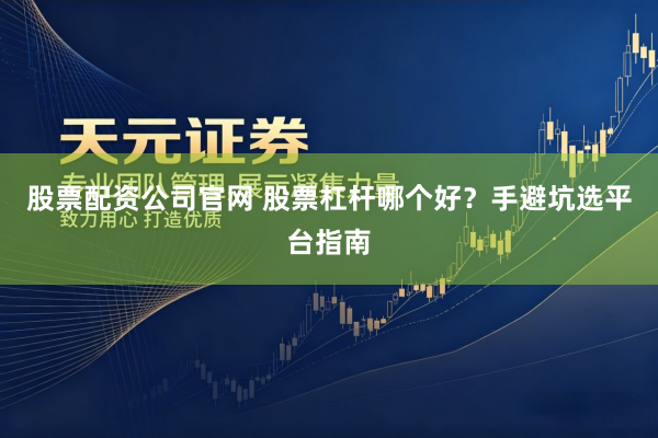 股票配资公司官网 股票杠杆哪个好？手避坑选平台指南