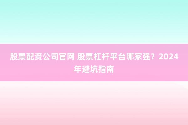 股票配资公司官网 股票杠杆平台哪家强？2024年避坑指南