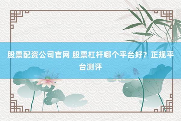 股票配资公司官网 股票杠杆哪个平台好?正规平台测评