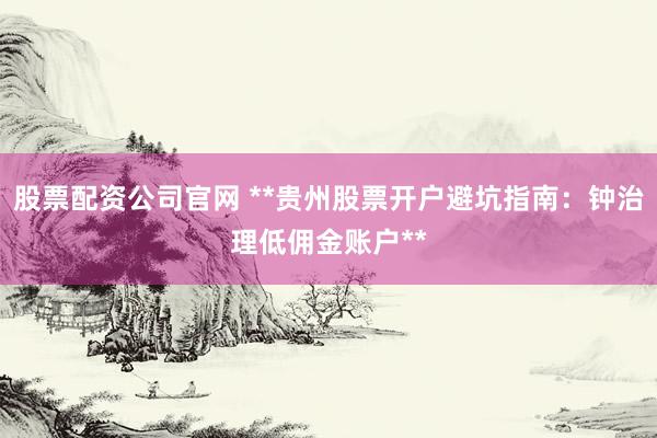 股票配资公司官网 **贵州股票开户避坑指南：钟治理低佣金账户**