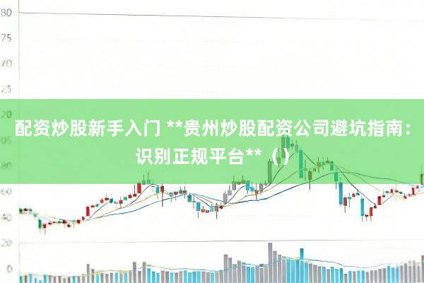 配资炒股新手入门 **贵州炒股配资公司避坑指南：识别正规平台**（）