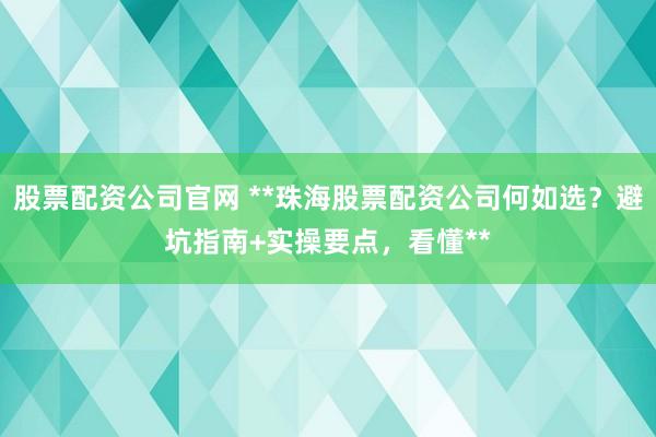股票配资公司官网 **珠海股票配资公司何如选？避坑指南+实操要点，看懂**