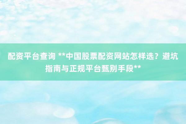 配资平台查询 **中国股票配资网站怎样选？避坑指南与正规平台甄别手段**