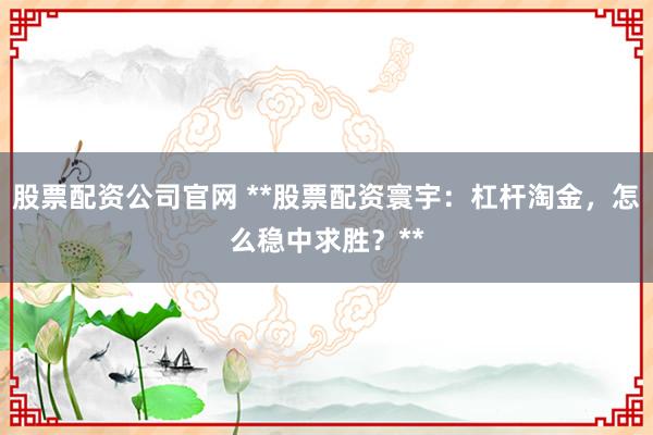 股票配资公司官网 **股票配资寰宇：杠杆淘金，怎么稳中求胜？**