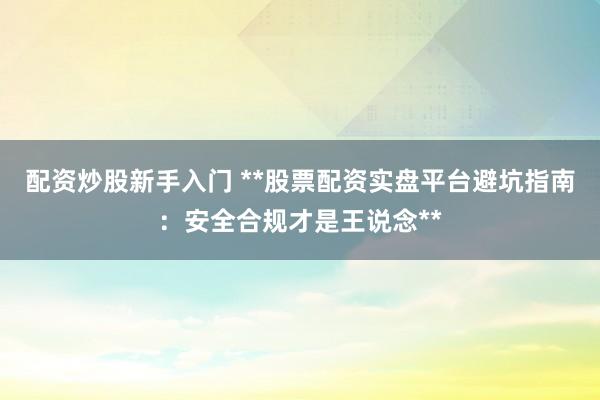 配资炒股新手入门 **股票配资实盘平台避坑指南：安全合规才是王说念**