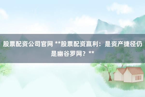 股票配资公司官网 **股票配资赢利：是资产捷径仍是幽谷罗网？**