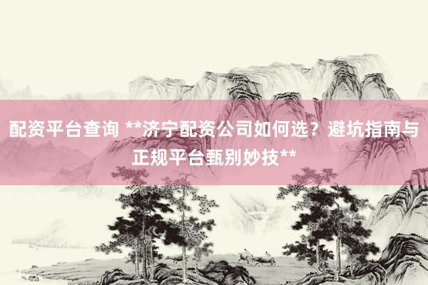 配资平台查询 **济宁配资公司如何选？避坑指南与正规平台甄别妙技**